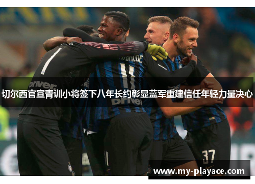 切尔西官宣青训小将签下八年长约彰显蓝军重建信任年轻力量决心 切尔西官宣青训小将签下八年长约彰显蓝军重建信任年轻力量决心
