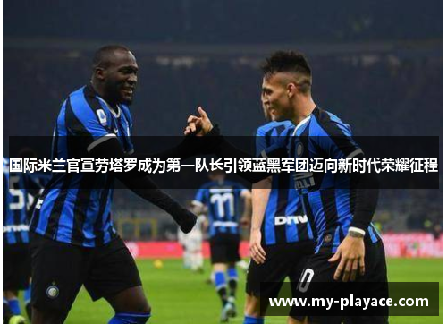 国际米兰官宣劳塔罗成为第一队长引领蓝黑军团迈向新时代荣耀征程
