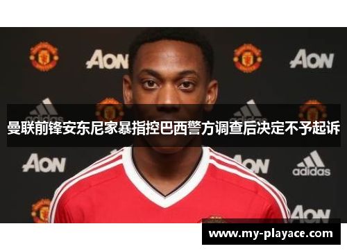 曼联前锋安东尼家暴指控巴西警方调查后决定不予起诉